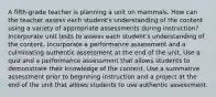 A fifth-grade teacher is planning a unit on mammals. How can the teacher assess each student's understanding of the content using a variety of appropriate assessments during instruction? Incorporate unit tests to assess each student's understanding of the content. Incorporate a performance assessment and a culminating authentic assessment at the end of the unit. Use a quiz and a performance assessment that allows students to demonstrate their knowledge of the content. Use a summative assessment prior to beginning instruction and a project at the end of the unit that allows students to use authentic assessment.