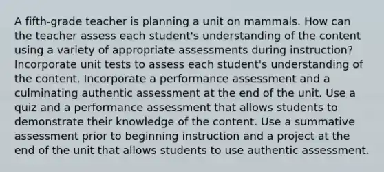 A fifth-grade teacher is planning a unit on mammals. How can the teacher assess each student's understanding of the content using a variety of appropriate assessments during instruction? Incorporate unit tests to assess each student's understanding of the content. Incorporate a performance assessment and a culminating authentic assessment at the end of the unit. Use a quiz and a performance assessment that allows students to demonstrate their knowledge of the content. Use a summative assessment prior to beginning instruction and a project at the end of the unit that allows students to use authentic assessment.