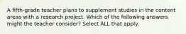 A fifth-grade teacher plans to supplement studies in the content areas with a research project. Which of the following answers might the teacher consider? Select ALL that apply.