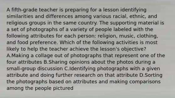 A fifth-grade teacher is preparing for a lesson identifying similarities and differences among various racial, ethnic, and religious groups in the same country. The supporting material is a set of photographs of a variety of people labeled with the following attributes for each person: religion, music, clothing, and food preference. Which of the following activities is most likely to help the teacher achieve the lesson's objective? A.Making a collage out of photographs that represent one of the four attributes B.Sharing opinions about the photos during a small-group discussion C.Identifying photographs with a given attribute and doing further research on that attribute D.Sorting the photographs based on attributes and making comparisons among the people pictured