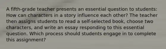 A fifth-grade teacher presents an essential question to students: How can characters in a story influence each other? The teacher then assigns students to read a self-selected book, choose two characters, and write an essay responding to this essential question. Which process should students engage in to complete this assignment?