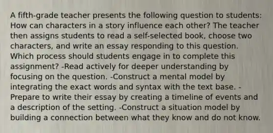 A fifth-grade teacher presents the following question to students: How can characters in a story influence each other? The teacher then assigns students to read a self-selected book, choose two characters, and write an essay responding to this question. Which process should students engage in to complete this assignment? -Read actively for deeper understanding by focusing on the question. -Construct a mental model by integrating the exact words and syntax with the text base. -Prepare to write their essay by creating a timeline of events and a description of the setting. -Construct a situation model by building a connection between what they know and do not know.