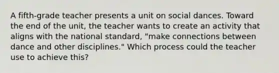 A fifth-grade teacher presents a unit on social dances. Toward the end of the unit, the teacher wants to create an activity that aligns with the national standard, "make connections between dance and other disciplines." Which process could the teacher use to achieve this?