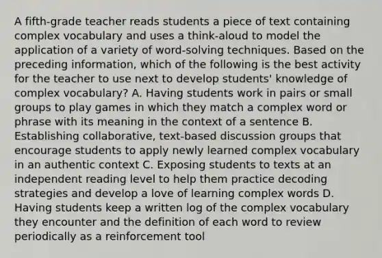 A fifth-grade teacher reads students a piece of text containing complex vocabulary and uses a think-aloud to model the application of a variety of word-solving techniques. Based on the preceding information, which of the following is the best activity for the teacher to use next to develop students' knowledge of complex vocabulary? A. Having students work in pairs or small groups to play games in which they match a complex word or phrase with its meaning in the context of a sentence B. Establishing collaborative, text-based discussion groups that encourage students to apply newly learned complex vocabulary in an authentic context C. Exposing students to texts at an independent reading level to help them practice decoding strategies and develop a love of learning complex words D. Having students keep a written log of the complex vocabulary they encounter and the definition of each word to review periodically as a reinforcement tool