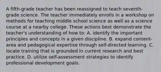 A fifth-grade teacher has been reassigned to teach seventh-grade science. The teacher immediately enrolls in a workshop on methods for teaching middle school science as well as a science course at a nearby college. These actions best demonstrate the teacher's understanding of how to: A. identify the important principles and concepts in a given discipline. B. expand content-area and pedagogical expertise through self-directed learning. C. locate training that is grounded in current research and best practice. D. utilize self-assessment strategies to identify professional development goals.