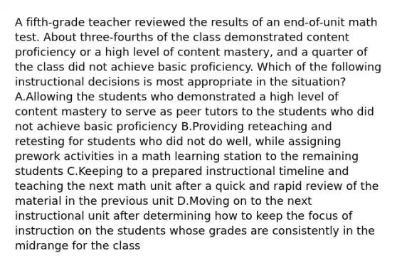 A fifth-grade teacher reviewed the results of an end-of-unit math test. About three-fourths of the class demonstrated content proficiency or a high level of content mastery, and a quarter of the class did not achieve basic proficiency. Which of the following instructional decisions is most appropriate in the situation? A.Allowing the students who demonstrated a high level of content mastery to serve as peer tutors to the students who did not achieve basic proficiency B.Providing reteaching and retesting for students who did not do well, while assigning prework activities in a math learning station to the remaining students C.Keeping to a prepared instructional timeline and teaching the next math unit after a quick and rapid review of the material in the previous unit D.Moving on to the next instructional unit after determining how to keep the focus of instruction on the students whose grades are consistently in the midrange for the class