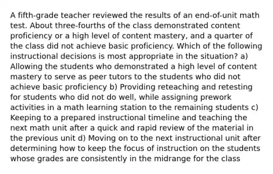 A fifth-grade teacher reviewed the results of an end-of-unit math test. About three-fourths of the class demonstrated content proficiency or a high level of content mastery, and a quarter of the class did not achieve basic proficiency. Which of the following instructional decisions is most appropriate in the situation? a) Allowing the students who demonstrated a high level of content mastery to serve as peer tutors to the students who did not achieve basic proficiency b) Providing reteaching and retesting for students who did not do well, while assigning prework activities in a math learning station to the remaining students c) Keeping to a prepared instructional timeline and teaching the next math unit after a quick and rapid review of the material in the previous unit d) Moving on to the next instructional unit after determining how to keep the focus of instruction on the students whose grades are consistently in the midrange for the class