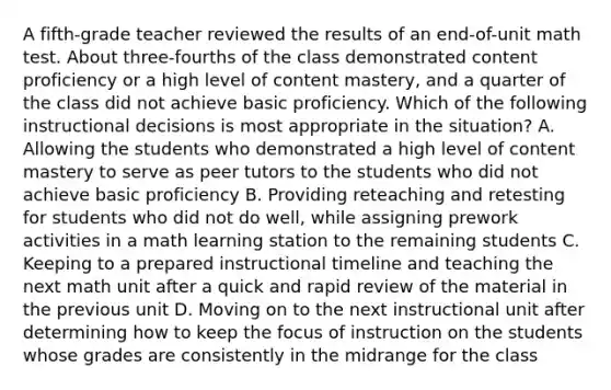 A fifth-grade teacher reviewed the results of an end-of-unit math test. About three-fourths of the class demonstrated content proficiency or a high level of content mastery, and a quarter of the class did not achieve basic proficiency. Which of the following instructional decisions is most appropriate in the situation? A. Allowing the students who demonstrated a high level of content mastery to serve as peer tutors to the students who did not achieve basic proficiency B. Providing reteaching and retesting for students who did not do well, while assigning prework activities in a math learning station to the remaining students C. Keeping to a prepared instructional timeline and teaching the next math unit after a quick and rapid review of the material in the previous unit D. Moving on to the next instructional unit after determining how to keep the focus of instruction on the students whose grades are consistently in the midrange for the class