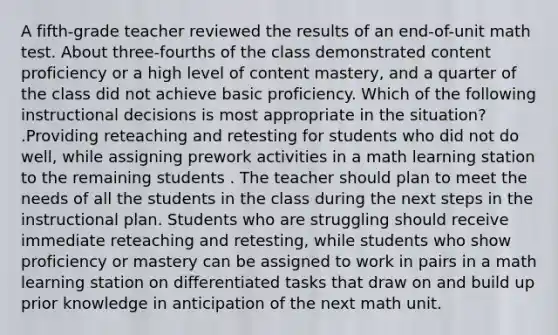 A fifth-grade teacher reviewed the results of an end-of-unit math test. About three-fourths of the class demonstrated content proficiency or a high level of content mastery, and a quarter of the class did not achieve basic proficiency. Which of the following instructional decisions is most appropriate in the situation? .Providing reteaching and retesting for students who did not do well, while assigning prework activities in a math learning station to the remaining students . The teacher should plan to meet the needs of all the students in the class during the next steps in the instructional plan. Students who are struggling should receive immediate reteaching and retesting, while students who show proficiency or mastery can be assigned to work in pairs in a math learning station on differentiated tasks that draw on and build up prior knowledge in anticipation of the next math unit.