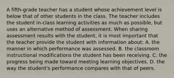 A fifth-grade teacher has a student whose achievement level is below that of other students in the class. The teacher includes the student in-class learning activities as much as possible, but uses an alternative method of assessment. When sharing assessment results with the student, it is most important that the teacher provide the student with information about: A. the manner in which performance was assessed. B. the classroom instructional modifications the student has been receiving. C. the progress being made toward meeting learning objectives. D. the way the student's performance compares with that of peers.