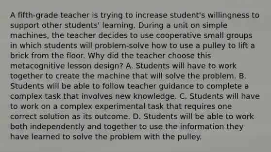 A fifth-grade teacher is trying to increase student's willingness to support other students' learning. During a unit on simple machines, the teacher decides to use cooperative small groups in which students will problem-solve how to use a pulley to lift a brick from the floor. Why did the teacher choose this metacognitive lesson design? A. Students will have to work together to create the machine that will solve the problem. B. Students will be able to follow teacher guidance to complete a complex task that involves new knowledge. C. Students will have to work on a complex experimental task that requires one correct solution as its outcome. D. Students will be able to work both independently and together to use the information they have learned to solve the problem with the pulley.