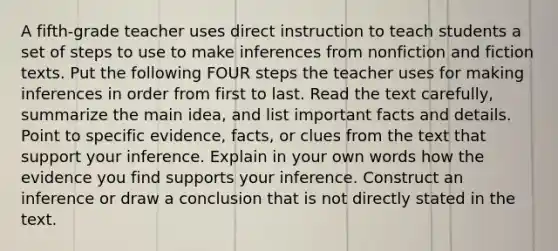 A fifth-grade teacher uses direct instruction to teach students a set of steps to use to make inferences from nonfiction and fiction texts. Put the following FOUR steps the teacher uses for making inferences in order from first to last. Read the text carefully, summarize the main idea, and list important facts and details. Point to specific evidence, facts, or clues from the text that support your inference. Explain in your own words how the evidence you find supports your inference. Construct an inference or draw a conclusion that is not directly stated in the text.