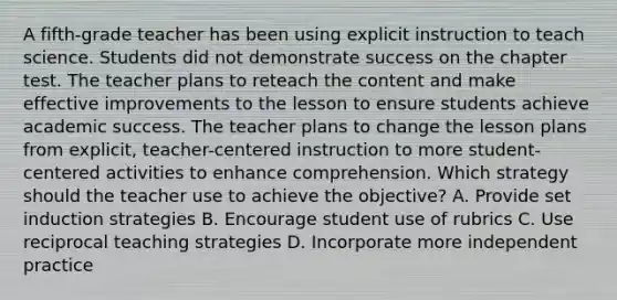 A fifth-grade teacher has been using explicit instruction to teach science. Students did not demonstrate success on the chapter test. The teacher plans to reteach the content and make effective improvements to the lesson to ensure students achieve academic success. The teacher plans to change the lesson plans from explicit, teacher-centered instruction to more student-centered activities to enhance comprehension. Which strategy should the teacher use to achieve the objective? A. Provide set induction strategies B. Encourage student use of rubrics C. Use reciprocal teaching strategies D. Incorporate more independent practice