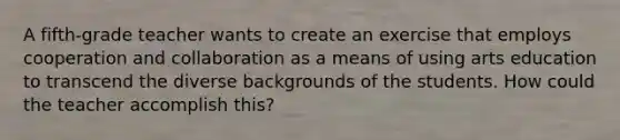 A fifth-grade teacher wants to create an exercise that employs cooperation and collaboration as a means of using arts education to transcend the diverse backgrounds of the students. How could the teacher accomplish this?