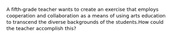 A fifth-grade teacher wants to create an exercise that employs cooperation and collaboration as a means of using arts education to transcend the diverse backgrounds of the students.How could the teacher accomplish this?