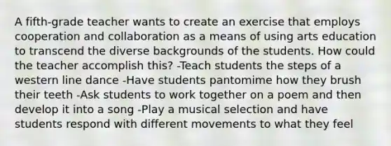 A fifth-grade teacher wants to create an exercise that employs cooperation and collaboration as a means of using arts education to transcend the diverse backgrounds of the students. How could the teacher accomplish this? -Teach students the steps of a western line dance -Have students pantomime how they brush their teeth -Ask students to work together on a poem and then develop it into a song -Play a musical selection and have students respond with different movements to what they feel