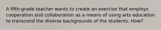 A fifth-grade teacher wants to create an exercise that employs cooperation and collaboration as a means of using arts education to transcend the diverse backgrounds of the students. How?