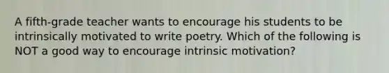 A fifth-grade teacher wants to encourage his students to be intrinsically motivated to write poetry. Which of the following is NOT a good way to encourage intrinsic motivation?