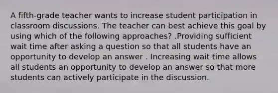 A fifth-grade teacher wants to increase student participation in classroom discussions. The teacher can best achieve this goal by using which of the following approaches? .Providing sufficient wait time after asking a question so that all students have an opportunity to develop an answer . Increasing wait time allows all students an opportunity to develop an answer so that more students can actively participate in the discussion.