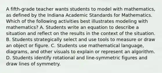 A fifth-grade teacher wants students to model with mathematics, as defined by the Indiana Academic Standards for Mathematics. Which of the following activities best illustrates modeling with mathematics? A. Students write an equation to describe a situation and reflect on the results in the context of the situation. B. Students strategically select and use tools to measure or draw an object or figure. C. Students use mathematical language, diagrams, and other visuals to explain or represent an algorithm. D. Students identify rotational and line-symmetric figures and draw lines of symmetry.