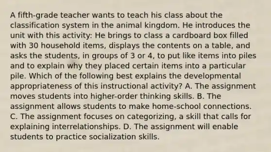 A fifth-grade teacher wants to teach his class about the classification system in the animal kingdom. He introduces the unit with this activity: He brings to class a cardboard box filled with 30 household items, displays the contents on a table, and asks the students, in groups of 3 or 4, to put like items into piles and to explain why they placed certain items into a particular pile. Which of the following best explains the developmental appropriateness of this instructional activity? A. The assignment moves students into higher-order thinking skills. B. The assignment allows students to make home-school connections. C. The assignment focuses on categorizing, a skill that calls for explaining interrelationships. D. The assignment will enable students to practice socialization skills.