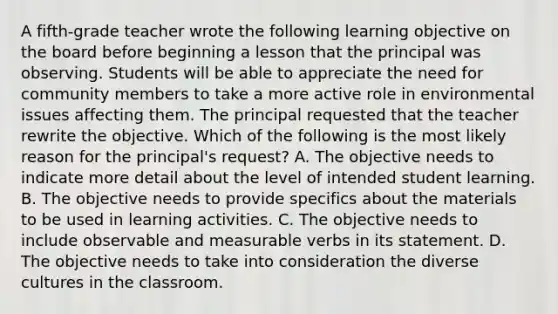 A fifth-grade teacher wrote the following learning objective on the board before beginning a lesson that the principal was observing. Students will be able to appreciate the need for community members to take a more active role in environmental issues affecting them. The principal requested that the teacher rewrite the objective. Which of the following is the most likely reason for the principal's request? A. The objective needs to indicate more detail about the level of intended student learning. B. The objective needs to provide specifics about the materials to be used in learning activities. C. The objective needs to include observable and measurable verbs in its statement. D. The objective needs to take into consideration the diverse cultures in the classroom.