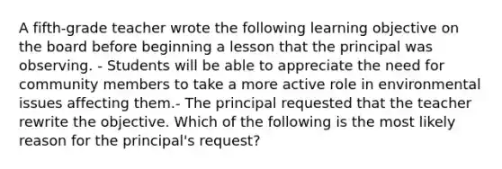 A fifth-grade teacher wrote the following learning objective on the board before beginning a lesson that the principal was observing. - Students will be able to appreciate the need for community members to take a more active role in environmental issues affecting them.- The principal requested that the teacher rewrite the objective. Which of the following is the most likely reason for the principal's request?