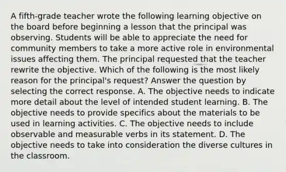 A fifth-grade teacher wrote the following learning objective on the board before beginning a lesson that the principal was observing. Students will be able to appreciate the need for community members to take a more active role in environmental issues affecting them. The principal requested that the teacher rewrite the objective. Which of the following is the most likely reason for the principal's request? Answer the question by selecting the correct response. A. The objective needs to indicate more detail about the level of intended student learning. B. The objective needs to provide specifics about the materials to be used in learning activities. C. The objective needs to include observable and measurable verbs in its statement. D. The objective needs to take into consideration the diverse cultures in the classroom.