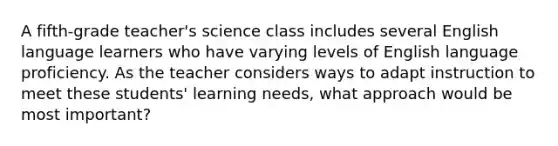 A fifth-grade teacher's science class includes several English language learners who have varying levels of English language proficiency. As the teacher considers ways to adapt instruction to meet these students' learning needs, what approach would be most important?