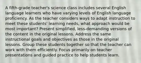 A fifth-grade teacher's science class includes several English language learners who have varying levels of English language proficiency. As the teacher considers ways to adapt instruction to meet these students' learning needs, what approach would be most important? Present simplified, less-demanding versions of the content in the original lessons. Address the same instructional goals and objectives as those in the original lessons. Group these students together so that the teacher can work with them efficiently. Focus primarily on teacher presentations and guided practice to help students learn.