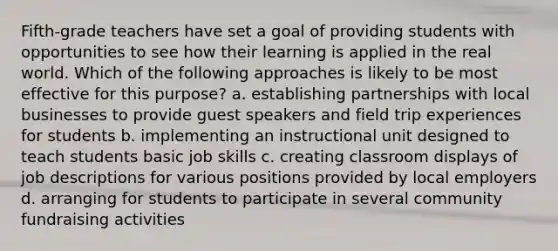 Fifth-grade teachers have set a goal of providing students with opportunities to see how their learning is applied in the real world. Which of the following approaches is likely to be most effective for this purpose? a. establishing partnerships with local businesses to provide guest speakers and field trip experiences for students b. implementing an instructional unit designed to teach students basic job skills c. creating classroom displays of job descriptions for various positions provided by local employers d. arranging for students to participate in several community fundraising activities