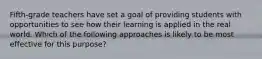 Fifth-grade teachers have set a goal of providing students with opportunities to see how their learning is applied in the real world. Which of the following approaches is likely to be most effective for this purpose?