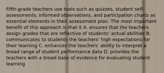 Fifth-grade teachers use tools such as quizzes, student self-assessments, informed observations, and participation charts as essential elements in their assessment plan. The most important benefit of this approach is that it A. ensures that the teachers assign grades that are reflective of students' actual abilities B. communicates to students the teachers' high expectations for their learning C. enhances the teachers' ability to interpret a broad range of student performance data D. provides the teachers with a broad base of evidence for evaluating student learning