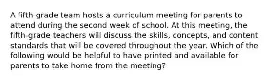 A fifth-grade team hosts a curriculum meeting for parents to attend during the second week of school. At this meeting, the fifth-grade teachers will discuss the skills, concepts, and content standards that will be covered throughout the year. Which of the following would be helpful to have printed and available for parents to take home from the meeting?