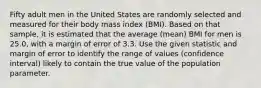 Fifty adult men in the United States are randomly selected and measured for their body mass index​ (BMI). Based on that​ sample, it is estimated that the average​ (mean) BMI for men is 25.0​, with a margin of error of 3.3. Use the given statistic and margin of error to identify the range of values​ (confidence interval) likely to contain the true value of the population parameter.