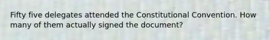 Fifty five delegates attended the Constitutional Convention. How many of them actually signed the document?