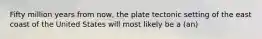 Fifty million years from now, the plate tectonic setting of the east coast of the United States will most likely be a (an)