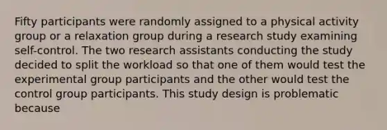 Fifty participants were randomly assigned to a physical activity group or a relaxation group during a research study examining self-control. The two research assistants conducting the study decided to split the workload so that one of them would test the experimental group participants and the other would test the control group participants. This study design is problematic because