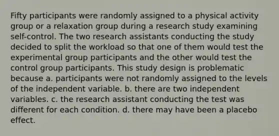 Fifty participants were randomly assigned to a physical activity group or a relaxation group during a research study examining self-control. The two research assistants conducting the study decided to split the workload so that one of them would test the experimental group participants and the other would test the control group participants. This study design is problematic because a. participants were not randomly assigned to the levels of the independent variable. b. there are two independent variables. c. the research assistant conducting the test was different for each condition. d. there may have been a placebo effect.