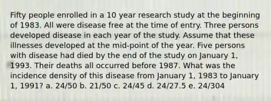 Fifty people enrolled in a 10 year research study at the beginning of 1983. All were disease free at the time of entry. Three persons developed disease in each year of the study. Assume that these illnesses developed at the mid-point of the year. Five persons with disease had died by the end of the study on January 1, 1993. Their deaths all occurred before 1987. What was the incidence density of this disease from January 1, 1983 to January 1, 1991? a. 24/50 b. 21/50 c. 24/45 d. 24/27.5 e. 24/304