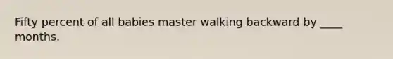 Fifty percent of all babies master walking backward by ____ months.