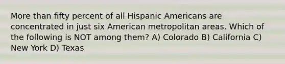 More than fifty percent of all Hispanic Americans are concentrated in just six American metropolitan areas. Which of the following is NOT among them? A) Colorado B) California C) New York D) Texas