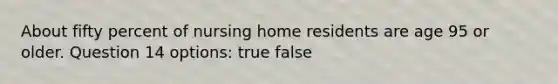 About fifty percent of nursing home residents are age 95 or older. Question 14 options: true false