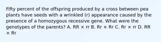 Fifty percent of the offspring produced by a cross between pea plants have seeds with a wrinkled (r) appearance caused by the presence of a homozygous recessive gene. What were the genotypes of the parents? A. RR × rr B. Rr × Rr C. Rr × rr D. RR × Rr