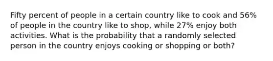 Fifty percent of people in a certain country like to cook and 56​% of people in the country like to​ shop, while 27​% enjoy both activities. What is the probability that a randomly selected person in the country enjoys cooking or shopping or​ both?