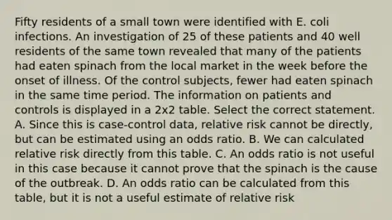 Fifty residents of a small town were identified with E. coli infections. An investigation of 25 of these patients and 40 well residents of the same town revealed that many of the patients had eaten spinach from the local market in the week before the onset of illness. Of the control subjects, fewer had eaten spinach in the same time period. The information on patients and controls is displayed in a 2x2 table. Select the correct statement. A. Since this is case-control data, relative risk cannot be directly, but can be estimated using an odds ratio. B. We can calculated relative risk directly from this table. C. An odds ratio is not useful in this case because it cannot prove that the spinach is the cause of the outbreak. D. An odds ratio can be calculated from this table, but it is not a useful estimate of relative risk