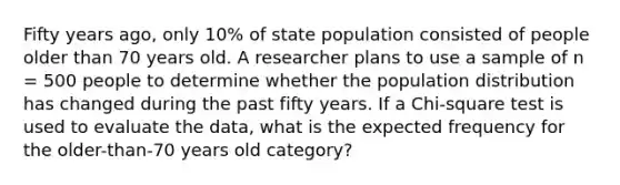 Fifty years ago, only 10% of state population consisted of people older than 70 years old. A researcher plans to use a sample of n = 500 people to determine whether the population distribution has changed during the past fifty years. If a Chi-square test is used to evaluate the data, what is the expected frequency for the older-than-70 years old category?