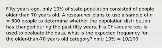 Fifty years ago, only 10% of state population consisted of people older than 70 years old. A researcher plans to use a sample of n = 500 people to determine whether the population distribution has changed during the past fifty years. If a Chi-square test is used to evaluate the data, what is the expected frequency for the older-than-70 years old category? hint: 10% = 10/100