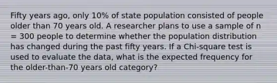 Fifty years ago, only 10% of state population consisted of people older than 70 years old. A researcher plans to use a sample of n = 300 people to determine whether the population distribution has changed during the past fifty years. If a Chi-square test is used to evaluate the data, what is the expected frequency for the older-than-70 years old category?