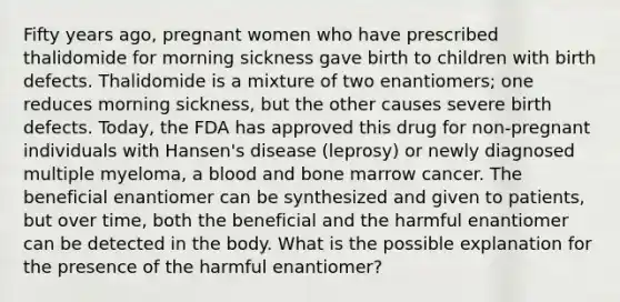 Fifty years ago, pregnant women who have prescribed thalidomide for morning sickness gave birth to children with birth defects. Thalidomide is a mixture of two enantiomers; one reduces morning sickness, but the other causes severe birth defects. Today, the FDA has approved this drug for non-pregnant individuals with Hansen's disease (leprosy) or newly diagnosed multiple myeloma, a blood and bone marrow cancer. The beneficial enantiomer can be synthesized and given to patients, but over time, both the beneficial and the harmful enantiomer can be detected in the body. What is the possible explanation for the presence of the harmful enantiomer?